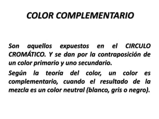 COLOR COMPLEMENTARIO


Son aquellos expuestos en el CIRCULO
CROMÁTICO. Y se dan por la contraposición de
un color primario y uno secundario.
Según la teoría del color, un color es
complementario, cuando el resultado de la
mezcla es un color neutral (blanco, gris o negro).
 