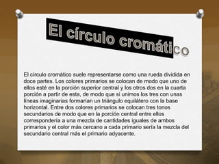 El círculo cromático suele representarse como una rueda dividida en
doce partes. Los colores primarios se colocan de modo que uno de
ellos esté en la porción superior central y los otros dos en la cuarta
porción a partir de esta, de modo que si unimos los tres con unas
líneas imaginarias formarían un triángulo equilátero con la base
horizontal. Entre dos colores primarios se colocan tres tonos
secundarios de modo que en la porción central entre ellos
correspondería a una mezcla de cantidades iguales de ambos
primarios y el color más cercano a cada primario sería la mezcla del
secundario central más el primario adyacente.
 
