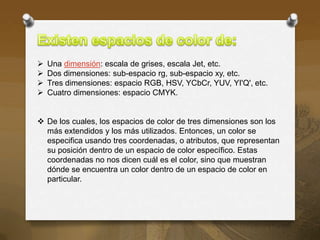    Una dimensión: escala de grises, escala Jet, etc.
   Dos dimensiones: sub-espacio rg, sub-espacio xy, etc.
   Tres dimensiones: espacio RGB, HSV, YCbCr, YUV, YI'Q', etc.
   Cuatro dimensiones: espacio CMYK.


 De los cuales, los espacios de color de tres dimensiones son los
  más extendidos y los más utilizados. Entonces, un color se
  especifica usando tres coordenadas, o atributos, que representan
  su posición dentro de un espacio de color específico. Estas
  coordenadas no nos dicen cuál es el color, sino que muestran
  dónde se encuentra un color dentro de un espacio de color en
  particular.
 