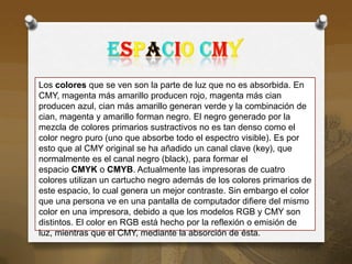 Los colores que se ven son la parte de luz que no es absorbida. En
CMY, magenta más amarillo producen rojo, magenta más cian
producen azul, cian más amarillo generan verde y la combinación de
cian, magenta y amarillo forman negro. El negro generado por la
mezcla de colores primarios sustractivos no es tan denso como el
color negro puro (uno que absorbe todo el espectro visible). Es por
esto que al CMY original se ha añadido un canal clave (key), que
normalmente es el canal negro (black), para formar el
espacio CMYK o CMYB. Actualmente las impresoras de cuatro
colores utilizan un cartucho negro además de los colores primarios de
este espacio, lo cual genera un mejor contraste. Sin embargo el color
que una persona ve en una pantalla de computador difiere del mismo
color en una impresora, debido a que los modelos RGB y CMY son
distintos. El color en RGB está hecho por la reflexión o emisión de
luz, mientras que el CMY, mediante la absorción de ésta.
 