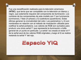 Fue una recodificación realizada para la televisión americana
(NTSC), que tenía que ser compatible con la televisión en blanco y
negro, que solamente requiere del componente de iluminación. Los
nombres de los componentes de este modelo son Y por luminancia
(luminance), I fase (in-phase) y Q cuadratura (quadrature). Estas
últimas generan la cromaticidad del color. Los parámetros I y Q son
nombrados en relación con el método de modulación utilizada para
codificar la señal portadora. Los valores de RGB son sumados para
producir una única señal Y’ que representa la iluminación o brillo
general de un punto en particular. La señal I es creada al restar el Y'
de la señal azul de los valores RGB originales y luego el Q se realiza
restando la señal Y' del rojo.
 