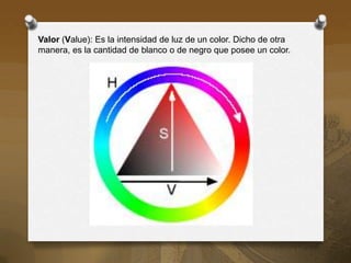 Valor (Value): Es la intensidad de luz de un color. Dicho de otra
manera, es la cantidad de blanco o de negro que posee un color.
 