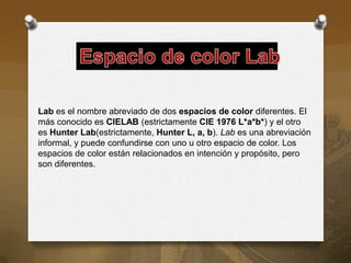 Lab es el nombre abreviado de dos espacios de color diferentes. El
más conocido es CIELAB (estrictamente CIE 1976 L*a*b*) y el otro
es Hunter Lab(estrictamente, Hunter L, a, b). Lab es una abreviación
informal, y puede confundirse con uno u otro espacio de color. Los
espacios de color están relacionados en intención y propósito, pero
son diferentes.
 