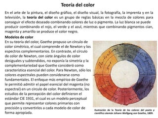 Teoría del color
En el arte de la pintura, el diseño gráfico, el diseño visual, la fotografía, la imprenta y en la
televisión, la teoría del color es un grupo de reglas básicas en la mezcla de colores para
conseguir el efecto deseado combinando colores de luz o pigmento. La luz blanca se puede
producir combinando el rojo, el verde y el azul, mientras que combinando pigmentos cian,
magenta y amarillo se produce el color negro.
Modelos de color
En su teoría del color, Goethe propuso un círculo de
color simétrico, el cual comprende el de Newton y los
espectros complementarios. En contraste, el círculo
de color de Newton, con siete ángulos de color
desiguales y subtendidos, no exponía la simetría y la
complementariedad que Goethe consideró como
característica esencial del color. Para Newton, sólo los
colores espectrales pueden considerarse como
fundamentales. El enfoque más empírico de Goethe
le permitió admitir el papel esencial del magenta (no
espectral) en un círculo de color. Posteriormente, los
estudios de la percepción del color definieron el
estándar CIE 1931, el cual es un modelo perceptual
que permite representar colores primarios con
precisión y convertirlos a cada modelo de color de
forma apropiada.
Ilustración de la Teoría de los colores del poeta y
científico alemán Johann Wolfgang von Goethe, 1809.
 