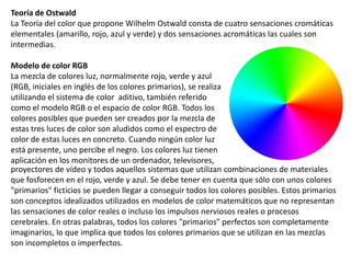 Teoría de Ostwald
La Teoría del color que propone Wilhelm Ostwald consta de cuatro sensaciones cromáticas
elementales (amarillo, rojo, azul y verde) y dos sensaciones acromáticas las cuales son
intermedias.
Modelo de color RGB
La mezcla de colores luz, normalmente rojo, verde y azul
(RGB, iniciales en inglés de los colores primarios), se realiza
utilizando el sistema de color aditivo, también referido
como el modelo RGB o el espacio de color RGB. Todos los
colores posibles que pueden ser creados por la mezcla de
estas tres luces de color son aludidos como el espectro de
color de estas luces en concreto. Cuando ningún color luz
está presente, uno percibe el negro. Los colores luz tienen
aplicación en los monitores de un ordenador, televisores,
proyectores de vídeo y todos aquellos sistemas que utilizan combinaciones de materiales
que fosforecen en el rojo, verde y azul. Se debe tener en cuenta que sólo con unos colores
"primarios" ficticios se pueden llegar a conseguir todos los colores posibles. Estos primarios
son conceptos idealizados utilizados en modelos de color matemáticos que no representan
las sensaciones de color reales o incluso los impulsos nerviosos reales o procesos
cerebrales. En otras palabras, todos los colores "primarios" perfectos son completamente
imaginarios, lo que implica que todos los colores primarios que se utilizan en las mezclas
son incompletos o imperfectos.
 