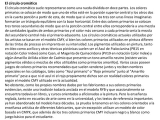 El círculo cromático
El círculo cromático suele representarse como una rueda dividida en doce partes. Los colores
primarios se colocan de modo que uno de ellos esté en la porción superior central y los otros dos
en la cuarta porción a partir de esta, de modo que si unimos los tres con unas líneas imaginarias
formarían un triángulo equilátero con la base horizontal. Entre dos colores primarios se colocan
tres tonos secundarios de modo que en la porción central entre ellos correspondería a una mezcla
de cantidades iguales de ambos primarios y el color más cercano a cada primario sería la mezcla
del secundario central más el primario adyacente. Los círculos cromáticos actuales utilizados por
los artistas se basan en el modelo CMY, si bien los colores primarios utilizados en pintura difieren
de las tintas de proceso en imprenta en su intensidad. Los pigmentos utilizados en pintura, tanto
en óleo como acrílico y otras técnicas pictóricas suelen ser el Azul de Ftalocianina (PB15 en
notación Color Index) como Cyan, el Magenta de Quinacridona (PV19 en notación Color Index) y
algún Amarillo Arilida o bien de Cadmio que presente un tono amarillo neutro (existen varios
pigmentos válidos o mezclas de ellos utilizables como primarios amarillos). Varias casas poseen
juegos de colores primarios recomendados que suelen venderse juntos y reciben nombres
especiales en los catálogos, tales como "Azul primario" o "Rojo primario" junto al "Amarillo
primario" pese a que ni el azul ni el rojo propiamente dichos son en realidad colores primarios
según el modelo CMY utilizado en la actualidad.
No obstante, como los propios nombres dados por los fabricantes a sus colores primarios
evidencian, existe una tradición todavía anclada en el modelo RYB y que ocasionalmente se
encuentra todavía en libros, y cursos orientados a aficionados a la pintura. Pero la enseñanza
reglada, tanto en escuelas de arte como en la universidad, y los textos de referencia importantes
ya han abandonado tal modelo hace décadas. La prueba la tenemos en los colores orientados a la
enseñanza artística de diferentes fabricantes, que sin excepción utilizan un modelo de color
basado en CMYK, que además de los tres colores primarios CMY incluyen negro y blanco como
juego básico para el estudiante.
 