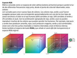 Espacio RGB
RGB es conocido como un espacio de color aditivo (colores primarios) porque cuando la luz
de dos diferentes frecuencias viaja junta, desde el punto de vista del observador, estos
colores
son sumados para crear nuevos tipos de colores. Los colores rojo, verde y azul fueron
escogidos porque cada uno corresponde aproximadamente con uno de los tres tipos de
conos sensitivos al color en el ojo humano (65% sensibles al rojo, 33% sensibles al verde y
2% sensibles al azul). Con la combinación apropiada de rojo, verde y azul se pueden
reproducir muchos de los colores que pueden percibir los humanos. Por ejemplo, rojo puro
y verde claro producen amarillo, rojo y azul producen magenta, verde y azul combinados
crean cian y los tres juntos mezclados a máxima intensidad, crean el blanco intenso.
Existe también el espacio derivado RGBA, que añade el canal alfa (de transparencia) al
espacio RGB original.
 
