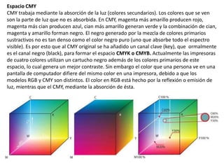 Espacio CMY
CMY trabaja mediante la absorción de la luz (colores secundarios). Los colores que se ven
son la parte de luz que no es absorbida. En CMY, magenta más amarillo producen rojo,
magenta más cian producen azul, cian más amarillo generan verde y la combinación de cian,
magenta y amarillo forman negro. El negro generado por la mezcla de colores primarios
sustractivos no es tan denso como el color negro puro (uno que absorbe todo el espectro
visible). Es por esto que al CMY original se ha añadido un canal clave (key), que ormalmente
es el canal negro (black), para formar el espacio CMYK o CMYB. Actualmente las impresoras
de cuatro colores utilizan un cartucho negro además de los colores primarios de este
espacio, lo cual genera un mejor contraste. Sin embargo el color que una persona ve en una
pantalla de computador difiere del mismo color en una impresora, debido a que los
modelos RGB y CMY son distintos. El color en RGB está hecho por la reflexión o emisión de
luz, mientras que el CMY, mediante la absorción de ésta.
 