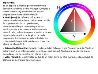 Espacio HSV
Es un espacio cilíndrico, pero normalmente
asociado a un cono o cono hexagonal, debido a
que es un subconjunto visible del espacio
original con valores válidos de RGB.
• Matiz (Hue): Se refiere a la frecuencia
dominante del color dentro del espectro visible.
Es la percepción de un tipo de color,
normalmente la que uno distingue en un
arcoíris, es decir, es la sensación humana de
acuerdo a la cual un área parece similar a otra o
cuando existe un tipo de longitud de onda
dominante. Incrementa su valor mientras nos
movemos de forma antihoraria en el cono, con
el rojo en el ángulo 0.
• Saturación (Saturation): Se refiere a la cantidad del color o a la "pureza" de éste. Va de un
color "claro" a un color más vivo (azul cielo – azul oscuro). También se puede considerar
como la mezcla de un color con blanco o gris.
• Valor (Value): Es la intensidad de luz de un color. Dicho de otra manera, es la cantidad de
blanco o de negro que posee un color.
 