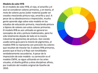 Modelo de color RYB
En el modelo de color RYB, el rojo, el amarillo y el
azul se consideran colores primarios, y en teoría, el
resto de colores puros (color materia) puede ser
creados mezclando pintura roja, amarilla y azul. A
pesar de su obsolescencia e imprecisión, mucha
gente aprende algo sobre este modelo en los
estudios de educación primaria, mezclando pintura
o lápices de colores con estos colores primarios.
El modelo RYB es aún utilizado en general en
conceptos de arte y pintura tradicionales, pero ha
sido totalmente dejado de lado en la mezcla
industrial de pigmentos de pintura. Aún siendo
usado como guía para la mezcla de pigmentos, el
modelo RYB no representa con precisión los colores
que resultan de mezclar los 3 colores RYB primarios,
puesto que el Azul y el Rojo son tonalidades
verdaderamente secundarias. A pesar de la
imprecisión de este modelo -su corrección es el
modelo CMYK, se sigue utilizando en las artes
visuales, el diseño gráfico y otras disciplinas afines,
por tradición del modelo original de Goethe de
1810.
 