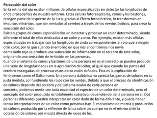Percepción del color
En la retina del ojo existen millones de células especializadas en detectar las longitudes de
onda procedentes de nuestro entorno. Estas células fotoreceptoras, conos y los bastones,
recogen parte del espectro de la luz y, gracias al Efecto fotoeléctrico, lo transforman en
impulsos eléctricos, que son enviados al cerebro a través de los nervios ópticos, para crear la
sensación del color.
Existen grupos de conos especializados en detectar y procesar un color determinado, siendo
diferente el total de ellos dedicados a un color y a otro. Por ejemplo, existen más células
especializadas en trabajar con las longitudes de onda correspondientes al rojo que a ningún
otro color, por lo que cuando el entorno en que nos encontramos nos envía
demasiado rojo se produce una saturación de información en el cerebro de este color,
originando una sensación de irritación en las personas.
Cuando el sistema de conos y bastones de una persona no es el correcto se pueden producir
una serie de irregularidades en la apreciación del color, al igual que cuando las partes del
cerebro encargadas de procesar estos datos están dañadas. Esta es la explicación de
fenómenos como el Daltonismo. Una persona daltónica no aprecia las gamas de colores en su
justa medida, confundiendo los rojos con los verdes. Debido a que el proceso de identificación
de colores depende del cerebro y del sistema ocular de cada persona en
concreto, podemos medir con toda exactitud el espectro de un color determinado, pero el
concepto del color producido es totalmente subjetivo, dependiendo de la persona en sí. Dos
personas diferentes pueden interpretar un color dado de forma diferente, y puede haber
tantas interpretaciones de un color como personas hay. El mecanismo de mezcla y producción
de colores producido por la reflexión de la luz sobre un cuerpo no es el mismo al de la
obtención de colores por mezcla directa de rayos de luz.
 
