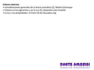 Enlaces externos
• Consideraciones generales de la teoría cromática [1], Matías Echenique
• Colores en los pigmentos y en la Luz [2], Alejandra León Castellá
• La luz y sus propiedades: el Color [3] de Educaplus.org
 