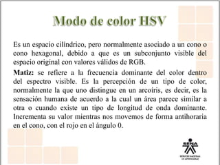 Es un espacio cilíndrico, pero normalmente asociado a un cono o
cono hexagonal, debido a que es un subconjunto visible del
espacio original con valores válidos de RGB.
Matiz: se refiere a la frecuencia dominante del color dentro
del espectro visible. Es la percepción de un tipo de color,
normalmente la que uno distingue en un arcoíris, es decir, es la
sensación humana de acuerdo a la cual un área parece similar a
otra o cuando existe un tipo de longitud de onda dominante.
Incrementa su valor mientras nos movemos de forma antihoraria
en el cono, con el rojo en el ángulo 0.
 