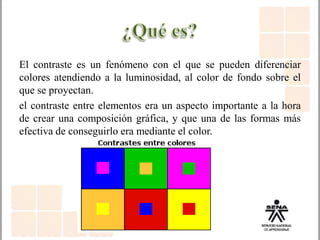 El contraste es un fenómeno con el que se pueden diferenciar
colores atendiendo a la luminosidad, al color de fondo sobre el
que se proyectan.
el contraste entre elementos era un aspecto importante a la hora
de crear una composición gráfica, y que una de las formas más
efectiva de conseguirlo era mediante el color.
 