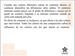 Cuando dos colores diferentes entran en contraste directo, el
contraste intensifica las diferencias entre ambos. El contraste
aumenta cuanto mayor sea el grado de diferencia y mayor sea el
grado de contacto, llegando a su máximo contraste cuando un
color está rodeado por otro.
El efecto de contraste es recíproco, ya que afecta a los dos colores
que intervienen. Todos los colores de una composición sufren la
influencia de los colores con los que entran en contacto.
 
