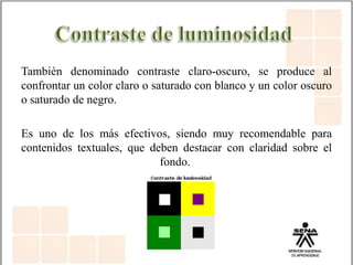 También denominado contraste claro-oscuro, se produce al
confrontar un color claro o saturado con blanco y un color oscuro
o saturado de negro.
Es uno de los más efectivos, siendo muy recomendable para
contenidos textuales, que deben destacar con claridad sobre el
fondo.
 