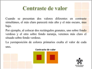 Cuando se presentan dos valores diferentes en contraste
simultáneo, el más claro parecerá más alto y el más oscuro, mas
bajo.
Por ejemplo, al colocar dos rectángulos granates, uno sobre fondo
verdoso y el otro sobre fondo naranja, veremos más claro el
situado sobre fondo verdoso.
La yuxtaposición de colores primarios exalta el valor de cada
uno.
 