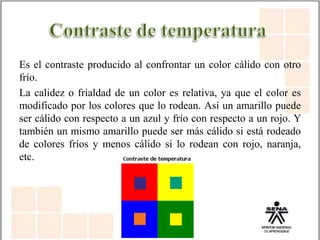 Es el contraste producido al confrontar un color cálido con otro
frío.
La calidez o frialdad de un color es relativa, ya que el color es
modificado por los colores que lo rodean. Así un amarillo puede
ser cálido con respecto a un azul y frío con respecto a un rojo. Y
también un mismo amarillo puede ser más cálido si está rodeado
de colores fríos y menos cálido si lo rodean con rojo, naranja,
etc.
 