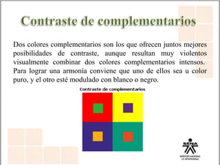 Dos colores complementarios son los que ofrecen juntos mejores
posibilidades de contraste, aunque resultan muy violentos
visualmente combinar dos colores complementarios intensos.
Para lograr una armonía conviene que uno de ellos sea u color
puro, y el otro esté modulado con blanco o negro.
 