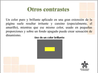 Un color puro y brillante aplicado en una gran extensión de la
página suele resultar irritante y cansino (especialmente, el
amarillo), mientras que ese mismo color, usado en pequeñas
proporciones y sobre un fondo apagado puede crear sensación de
dinamismo.
 