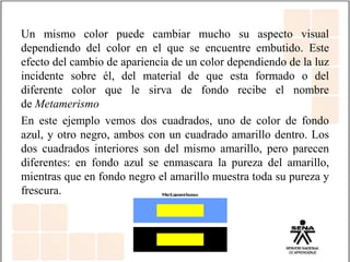 Un mismo color puede cambiar mucho su aspecto visual
dependiendo del color en el que se encuentre embutido. Este
efecto del cambio de apariencia de un color dependiendo de la luz
incidente sobre él, del material de que esta formado o del
diferente color que le sirva de fondo recibe el nombre
de Metamerismo
En este ejemplo vemos dos cuadrados, uno de color de fondo
azul, y otro negro, ambos con un cuadrado amarillo dentro. Los
dos cuadrados interiores son del mismo amarillo, pero parecen
diferentes: en fondo azul se enmascara la pureza del amarillo,
mientras que en fondo negro el amarillo muestra toda su pureza y
frescura.
 