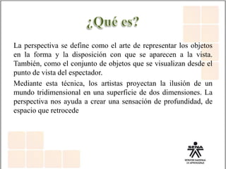 La perspectiva se define como el arte de representar los objetos
en la forma y la disposición con que se aparecen a la vista.
También, como el conjunto de objetos que se visualizan desde el
punto de vista del espectador.
Mediante esta técnica, los artistas proyectan la ilusión de un
mundo tridimensional en una superficie de dos dimensiones. La
perspectiva nos ayuda a crear una sensación de profundidad, de
espacio que retrocede
 
