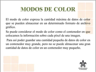 El modo de color expresa la cantidad máxima de datos de color
que se pueden almacenar en un determinado formato de archivo
gráfico.
Se puede considerar el modo de color como el contenedor en que
colocamos la información sobre cada píxel de una imagen.
Para así poder guardar una cantidad pequeña de datos de color en
un contenedor muy grande, pero no se puede almacenar una gran
cantidad de datos de color en un contenedor muy pequeño.
 