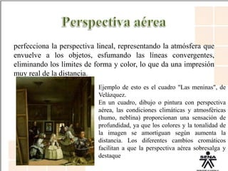 perfecciona la perspectiva lineal, representando la atmósfera que
envuelve a los objetos, esfumando las líneas convergentes,
eliminando los límites de forma y color, lo que da una impresión
muy real de la distancia.
Ejemplo de esto es el cuadro "Las meninas", de
Velázquez.
En un cuadro, dibujo o pintura con perspectiva
aérea, las condiciones climáticas y atmosféricas
(humo, neblina) proporcionan una sensación de
profundidad, ya que los colores y la tonalidad de
la imagen se amortiguan según aumenta la
distancia. Los diferentes cambios cromáticos
facilitan a que la perspectiva aérea sobresalga y
destaque
 