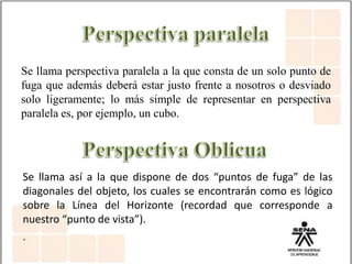 Se llama perspectiva paralela a la que consta de un solo punto de
fuga que además deberá estar justo frente a nosotros o desviado
solo ligeramente; lo más simple de representar en perspectiva
paralela es, por ejemplo, un cubo.
Se llama así a la que dispone de dos “puntos de fuga” de las
diagonales del objeto, los cuales se encontrarán como es lógico
sobre la Línea del Horizonte (recordad que corresponde a
nuestro “punto de vista”).
.
 