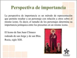 La perspectiva de importancia es un método de representación
que permite resaltar a un personaje con relación a otros sobre el
mismo icono. Es decir, el tamaño de los personajes determina su
importancia jerárquica entre los presentes en un mismo ícono.
El Icono de San Juan Clímaco
rodeado de san Jorge y de san Blas.
Rusia, siglo XIII.
 