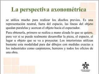se utiliza mucho para realizar los diseños previos. Es una
representación neutral, fuera del espacio, las líneas del objeto
quedan paralelas y acercan el objeto hacia el espectador.
Para obtenerla, primero se realiza a mano alzada lo que se quiere,
para ver si se puede realmente desarrollar la pieza, el espacio, el
lugar u objeto que se va a proyectar. Los interioristas utilizan
bastante esta modalidad para dar dibujos con medidas exactas a
los industriales como carpinteros, herreros y todos los oficios de
una obra.
 