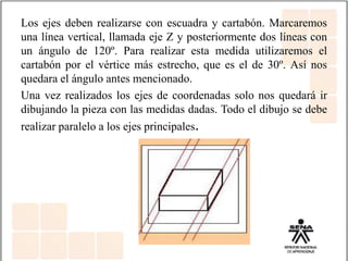Los ejes deben realizarse con escuadra y cartabón. Marcaremos
una línea vertical, llamada eje Z y posteriormente dos líneas con
un ángulo de 120º. Para realizar esta medida utilizaremos el
cartabón por el vértice más estrecho, que es el de 30º. Así nos
quedara el ángulo antes mencionado.
Una vez realizados los ejes de coordenadas solo nos quedará ir
dibujando la pieza con las medidas dadas. Todo el dibujo se debe
realizar paralelo a los ejes principales.
 