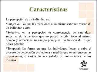 La percepción de un individuo es:
*Subjetiva: Ya que las reacciones a un mismo estimulo varían de
un individuo a otro.
*Selectiva: en la percepción es consecuencia de naturaleza
subjetiva de la persona que no puede percibir todo al mismo
tiempo y selecciona su campo perceptual en función de lo que
desea percibir
*Temporal: La forma en que los individuos llevan a cabo el
proceso de percepción evoluciona a medida que se enriquecen las
experiencias, o varían las necesidades y motivaciones de los
mismos
 