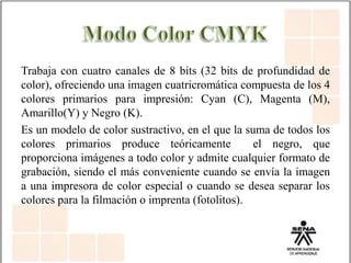 Trabaja con cuatro canales de 8 bits (32 bits de profundidad de
color), ofreciendo una imagen cuatricromática compuesta de los 4
colores primarios para impresión: Cyan (C), Magenta (M),
Amarillo(Y) y Negro (K).
Es un modelo de color sustractivo, en el que la suma de todos los
colores primarios produce teóricamente el negro, que
proporciona imágenes a todo color y admite cualquier formato de
grabación, siendo el más conveniente cuando se envía la imagen
a una impresora de color especial o cuando se desea separar los
colores para la filmación o imprenta (fotolitos).
 