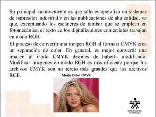 Su principal inconveniente es que sólo es operativo en sistemas
de impresión industrial y en las publicaciones de alta calidad, ya
que, exceptuando los escáneres de tambor que se emplean en
fotomecánica, el resto de los digitalizadores comerciales trabajan
en modo RGB.
El proceso de convertir una imagen RGB al formato CMYK crea
un separación de color. En general, es mejor convertir una
imagen al modo CMYK después de haberla modificado.
Modificar imágenes en modo RGB es más eficiente porque los
archivos CMYK son un tercio más grandes que los archivos
RGB.
 