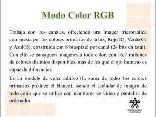 Trabaja con tres canales, ofreciendo una imagen tricromática
compuesta por los colores primarios de la luz, Rojo(R), Verde(G)
y Azul(B), construida con 8 bits/pixel por canal (24 bits en total).
Con ello se consiguen imágenes a todo color, con 16,7 millones
de colores distintos disponibles, más de los que el ojo humano es
capaz de diferenciar.
Es un modelo de color aditivo (la suma de todos los colores
primarios produce el blanco), siendo el estándar de imagen de
todo color que se utilice con monitores de video y pantallas de
ordenador.
 