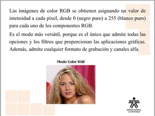 Las imágenes de color RGB se obtienen asignando un valor de
intensidad a cada píxel, desde 0 (negro puro) a 255 (blanco puro)
para cada uno de los componentes RGB.
Es el modo más versátil, porque es el único que admite todas las
opciones y los filtros que proporcionan las aplicaciones gráficas.
Además, admite cualquier formato de grabación y canales alfa.
 