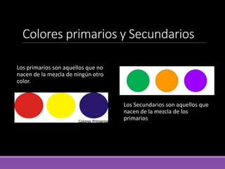 Colores primarios y Secundarios
Los primarios son aquellos que no
nacen de la mezcla de ningún otro
color.
Los Secundarios son aquellos que
nacen de la mezcla de los
primarios
 