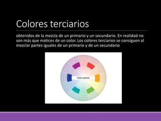 Colores terciarios
obtenidos de la mezcla de un primario y un secundario. En realidad no
son más que matices de un color. Los colores terciarios se consiguen al
mezclar partes iguales de un primario y de un secundario
 