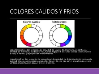 COLORES CALIDOS Y FRIOS
Los colores cálidos dan sensación de actividad, de alegría, de dinamismo, de confianza,
amistad. de movilidad, exaltación, vida, fuerza, fogosidad, etc. Estos colores son el amarillo,
el rojo, el naranja y la púrpura en menor medida.
Los colores fríos dan sensación de tranquilidad, de seriedad, de distanciamiento, melancolía,
quietud, tristeza, nocturnidad, poesía, etc.. Colores de este tipo son el azul, el verde, el azul
verdoso, el violeta, cían, aqua, y a veces el celeste.
 