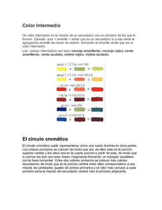 Color Intermedio 
Un color intermedio es la mezcla de un secundario con un primario de los que lo 
forman. Ejemplo, azul + amarillo = verde que es un secundario si a ese verde le 
agregamos amarillo de nuevo se estaría formando el amarillo verde que es un 
color intermedio. 
Los colores intermedios son seis: naranja amarillento, naranja rojizo, verde 
amarillento, verde azulado, violeta rojizo, violeta azulado. 
El círculo cromático 
El círculo cromático suele representarse como una rueda dividida en doce partes. 
Los colores primarios se colocan de modo que uno de ellos esté en la porción 
superior central y los otros dos en la cuarta porción a partir de esta, de modo que 
si unimos los tres con unas líneas imaginarias formarían un triángulo equilátero 
con la base horizontal. Entre dos colores primarios se colocan tres colores 
secundarios de modo que en la porción central entre ellos correspondería a una 
mezcla de cantidades iguales de ambos primarios y el color más cercano a cada 
primario sería la mezcla del secundario central más el primario adyacente. 
 