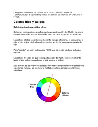 La segunda división de los colores, en el círculo cromático es por su 
TEMPERATURA. Según la temperatura los colores se clasifican en CÁLIDOS Y 
FRÍOS. 
Colores fríos y cálidos 
Definición de colores cálidos y fríos: 
Se llaman colores cálidos aquellos que tienen participación del ROJO y de alguna 
manera de amarillo, aunque el amarillo, más que calor, aporta luz a los colores. 
Los colores cálidos son entonces el amarillo naranja, el naranja, el rojo naranja, el 
rojo, el rojo violeta y todos los colores neutros en donde haya predominancia de 
rojo. 
Para “calentar” un color, se le agrega ROJO, que es el más cálido de todos los 
colores. 
Los colores fríos son los que tienen participación del AZUL van desde el verde 
hasta el azul violeta, pasando por el azul verde y el violeta. 
Esta división de los colores en cálidos y fríos radica simplemente en la sensación y 
experiencia humana. La calidez y la frialdad atienden a sensaciones térmicas 
subjetivas. 
 