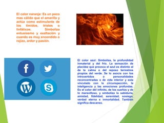 El color naranja: Es un poco
mas cálido que el amarillo y
actúa como estimulante de
los tímidos, tristes o
linfáticos. Simboliza
entusiasmo y exaltación y
cuando es muy encendido o
rojizo, ardor y pasión.
El color azul: Simboliza, la profundidad
inmaterial y del frío. La sensación de
placidez que provoca el azul es distinto al
de la calma o del reposo terrestres
propios del verde. Se lo asocia con los
introvertidos o personalidades
reconcentradas o de vida interior y esta
vinculado con la circunspección, la
inteligencia y las emociones profundas.
Es el color del infinito, de los sueños y de
lo maravilloso, y simboliza la sabiduría,
amistad, fidelidad, serenidad, sosiego,
verdad eterna e inmortalidad. También
significa descanso.
 