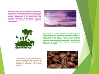 El violeta, es el color de la templanza, la lucidez y
la reflexión. Transmite profundidad y experiencia.
Tiene que ver con lo emocional y lo espiritual. Es
místico, melancólico y se podría decir que
también representa la introversión. En su
variación al púrpura, es realeza, dignidad,
suntuosidad.
Color verde: Es un color de extremo equilibrio, porque
esta compuesto por colores de la emoción (amarillo =
cálido) y del juicio (azul = frío) y por su situación
transicional en el espectro. Se lo asocia con las
personas superficialmente inteligentes y sociales que
gustan de la vanidad de la oratoria y simboliza la
primavera y la caridad.
Color marrón: Es un color masculino,
severo, confortable. Es evocador del
ambiente otoñal y da la impresión de
gravedad y equilibrio. Es el color
realista
 