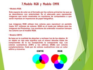 • Modelo RGB.
Este espacio de color es el formado por los colores primarios luz que ya
se describieron con anterioridad. Es el adecuado para representar
imágenes que serán mostradas en monitores de computadora o que
serán impresas en impresoras de papel fotográfico.
Las imágenes RGB utilizan tres colores para reproducir en pantalla
hasta 16,7 millones de colores. RGB es el modo por defecto para las
imágenes de Photoshop. Los monitores de ordenador muestran siempre
los colores con el modelo RGB.
• Modelo CMYK
Se basa en la cualidad de absorber y rechazar luz de los objetos. Si
un objeto es rojo esto significa que el mismo absorbe todas las
componentes de la luz exceptuando la componente roja. Los
colores sustractivos (CMY) y los aditivos (RGB) son colores
complementarios. Cada par de colores sustractivos crea un color
aditivo y viceversa.
 