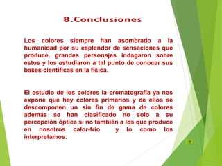 Los colores siempre han asombrado a la
humanidad por su esplendor de sensaciones que
produce, grandes personajes indagaron sobre
estos y los estudiaron a tal punto de conocer sus
bases científicas en la física.
El estudio de los colores la cromatografía ya nos
expone que hay colores primarios y de ellos se
descomponen un sin fin de gama de colores
además se han clasificado no solo a su
percepción óptica si no también a los que produce
en nosotros calor-frío y lo como los
interpretamos.
 