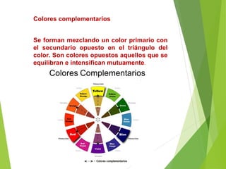 Colores complementarios
Se forman mezclando un color primario con
el secundario opuesto en el triángulo del
color. Son colores opuestos aquellos que se
equilibran e intensifican mutuamente.
 