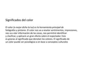 Significados del color
El color (o mejor dicho la luz) es la herramienta principal de
fotógrafos y pintores. El color nos va a revelar sentimientos, impresiones,
nos va a dar información de las cosas, nos permitirá identificar
y clasificar, y aplicará un gran efecto sobre el espectador. Esto
es gracias al significado que denotan los colores. El significado de
un color puede ser psicológico o en base a conceptos culturales
 
