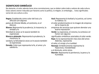 SIGNIFICADO SIMBÓLICO
No obstante, el color además tiene otras connotaciones, que se deben sobre todo a valores de cada cultura.
Estos valores vienen inducidos por factores como la política, la religión, la simbología... Estos significados
varían de una cultura a otra.
Negro: Establecido como color del luto y la
aflicción (en algunos
países de Oriente Medio, al contrario, es el
blanco).
Blanco: Representa la prudencia, la inocencia, la
verdad y la
felicidad (a veces se le asocia también la
esperanza).
Blanco o plateado: Representa la prudencia, la
inocencia, la
verdad y la felicidad (a veces se le asocia también
la esperanza).
Dorado: Color que representa la fe, el amor y la
sabiduría.
Azul: Representa la lealtad y la justicia, así como
la nobleza. Es
el color predominante en la imagen de empresa
de la mayoría de
empresas de servicios que quieren denotar una
buena reputación.
Verde: La esperanza, el civismo, la cortesía o el
honor son algunos
significados simbólicos asociados al color verde.
Rojo: Es la representación más clara del amor.
Además, representa
el valor, el coraje y la crueldad.
Naranja: Simbólicamente representa la
hipocresía, inestabilidad
y el disimulo, entre otros.
Marrón: Representa la penitencia, la pena y la
humildad.
 