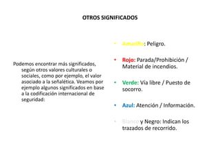 OTROS SIGNIFICADOS
Podemos encontrar más significados,
según otros valores culturales o
sociales, como por ejemplo, el valor
asociado a la señalética. Veamos por
ejemplo algunos significados en base
a la codificación internacional de
seguridad:
• Amarillo: Peligro.
• Rojo: Parada/Prohibición /
Material de incendios.
• Verde: Vía libre / Puesto de
socorro.
• Azul: Atención / Información.
• Blanco y Negro: Indican los
trazados de recorrido.
 